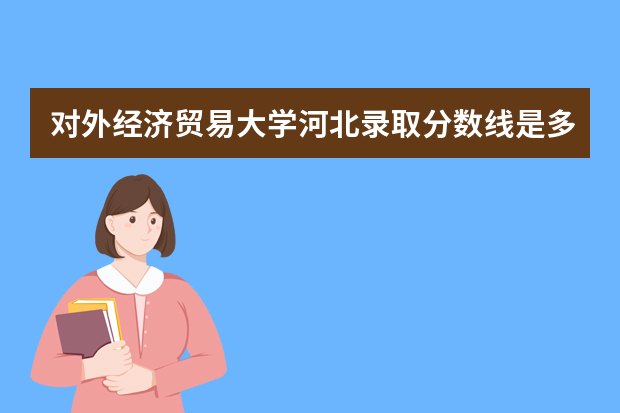 对外经济贸易大学河北录取分数线是多少 对外经济贸易大学河北招生人数多少